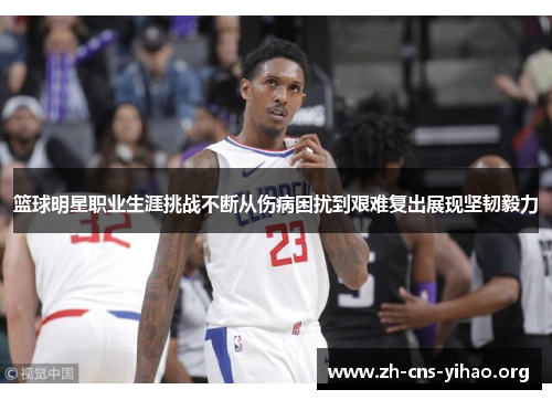 篮球明星职业生涯挑战不断从伤病困扰到艰难复出展现坚韧毅力