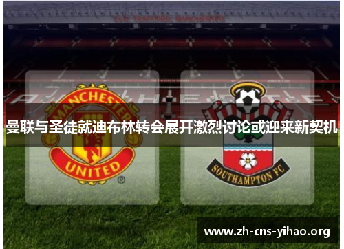 曼联与圣徒就迪布林转会展开激烈讨论或迎来新契机