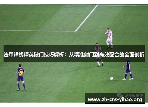 法甲锋线精英破门技巧解析：从精准射门到高效配合的全面剖析