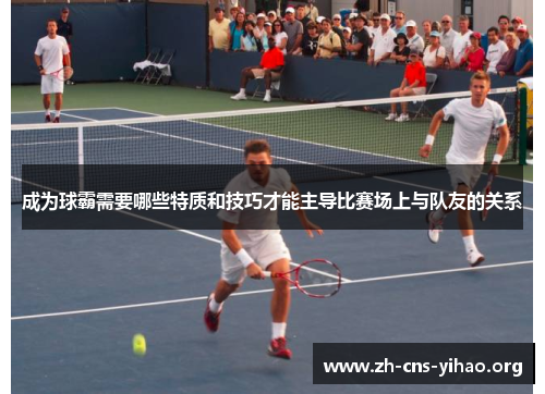 成为球霸需要哪些特质和技巧才能主导比赛场上与队友的关系