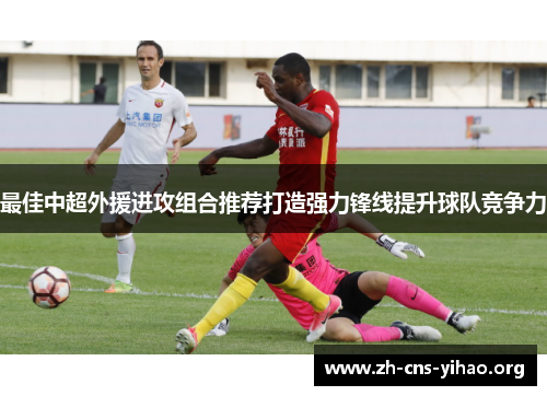 最佳中超外援进攻组合推荐打造强力锋线提升球队竞争力