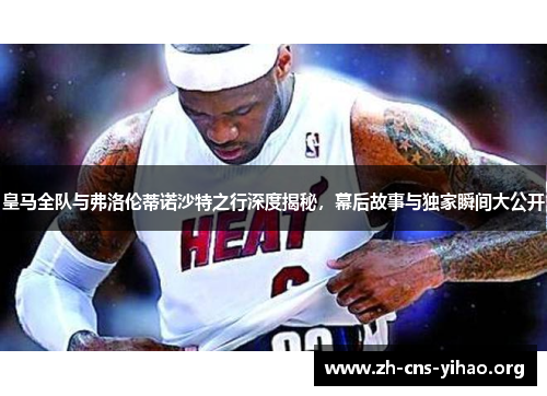 皇马全队与弗洛伦蒂诺沙特之行深度揭秘，幕后故事与独家瞬间大公开