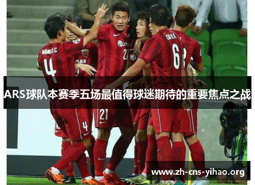ARS球队本赛季五场最值得球迷期待的重要焦点之战