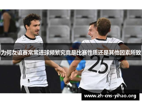 为何友谊赛常常进球频繁究竟是比赛性质还是其他因素所致