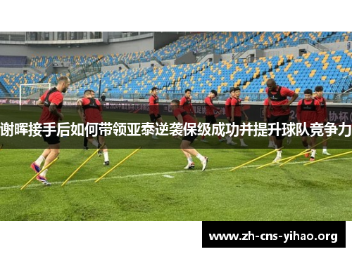 谢晖接手后如何带领亚泰逆袭保级成功并提升球队竞争力