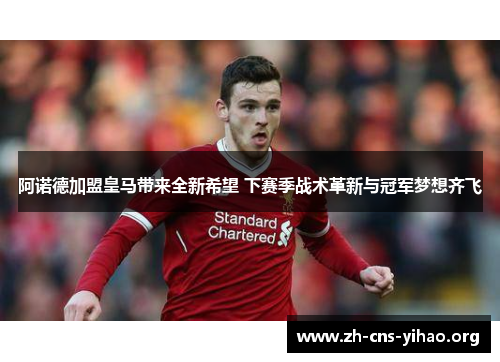 阿诺德加盟皇马带来全新希望 下赛季战术革新与冠军梦想齐飞