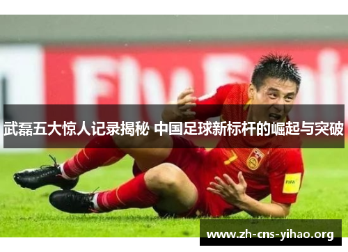 武磊五大惊人记录揭秘 中国足球新标杆的崛起与突破